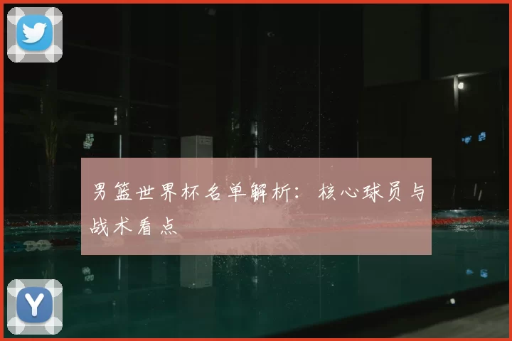 男篮世界杯名单解析:核心球员与战术看点