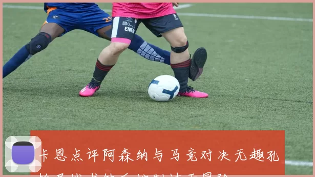 卡恩点评阿森纳与马竞对决无趣孔帕尼战术缺乏控制过于冒险