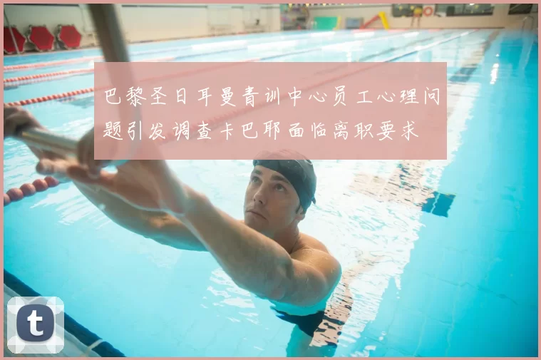 巴黎圣日耳曼青训中心员工心理问题引发调查卡巴耶面临离职要求