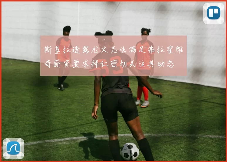 斯基拉透露尤文无法满足弗拉霍维奇薪资要求拜仁密切关注其动态