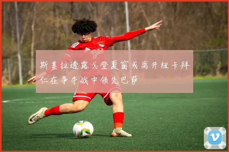 斯基拉透露戈登夏窗或离开纽卡拜仁在争夺战中领先巴萨