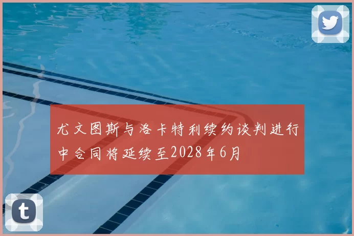 尤文图斯与洛卡特利续约谈判进行中合同将延续至2028年6月