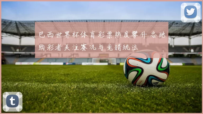 巴西世界杯体育彩票热度攀升 各地购彩者关注赛况与竞猜玩法
