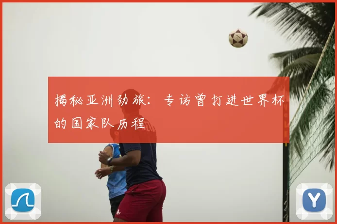 揭秘亚洲劲旅：专访曾打进世界杯的国家队历程