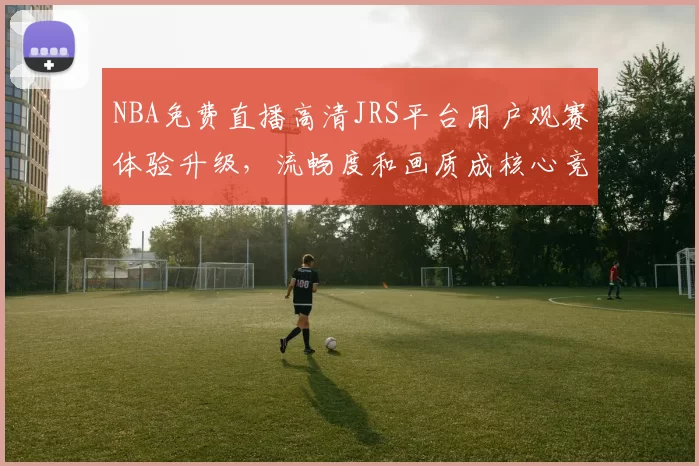 NBA免费直播高清JRS平台用户观赛体验升级,流畅度和画质成核心竞争力