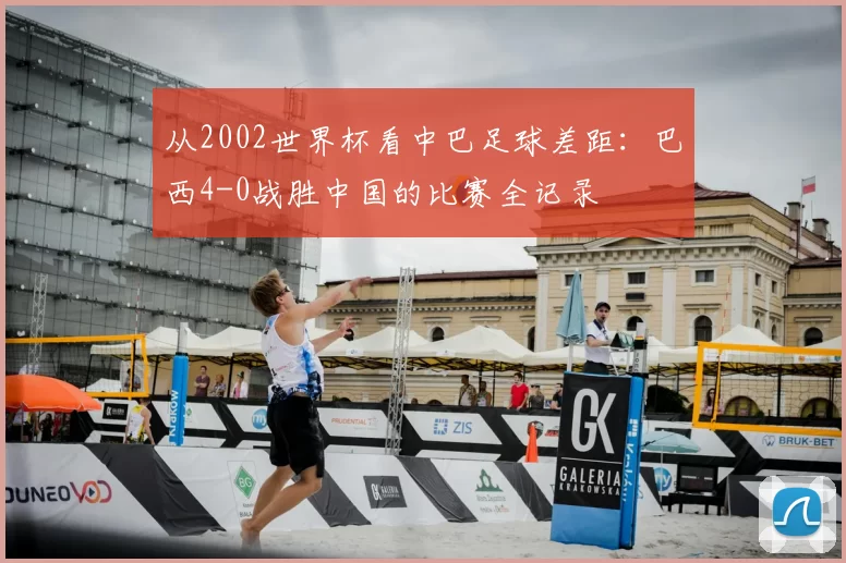 从2002世界杯看中巴足球差距:巴西4-0战胜中国的比赛全记录