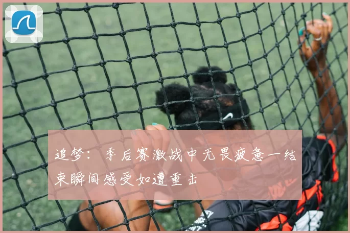追梦:季后赛激战中无畏疲惫一结束瞬间感受如遭重击