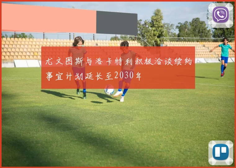 尤文图斯与洛卡特利积极洽谈续约事宜计划延长至2030年