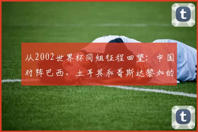 从2002世界杯同组征程回望:中国对阵巴西、土耳其和哥斯达黎加的故事