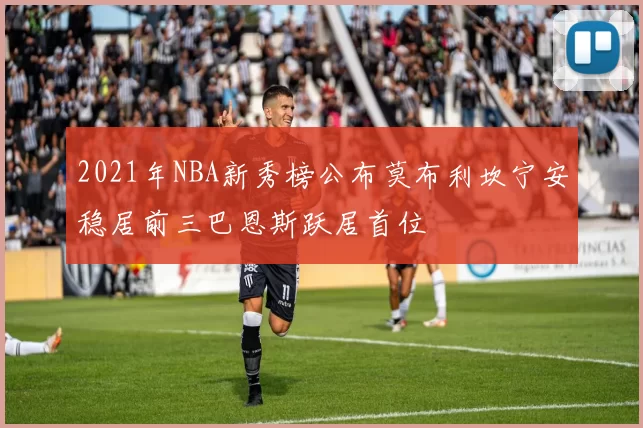 2021年NBA新秀榜公布莫布利坎宁安稳居前三巴恩斯跃居首位