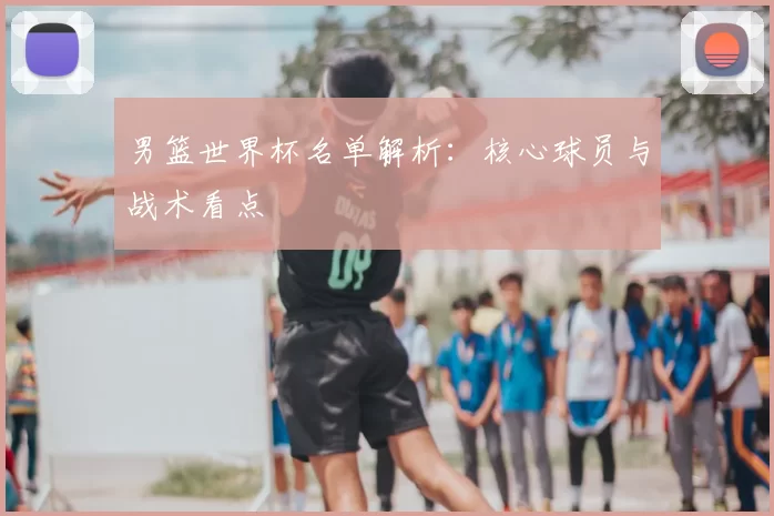 男篮世界杯名单解析:核心球员与战术看点