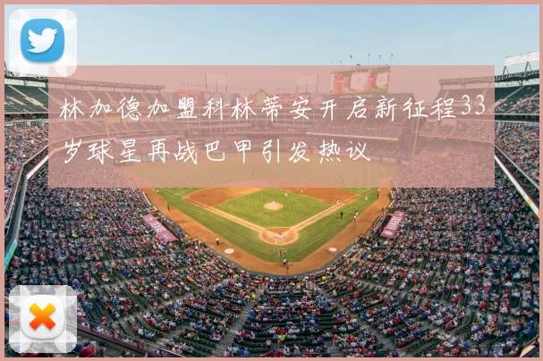 林加德加盟科林蒂安开启新征程33岁球星再战巴甲引发热议