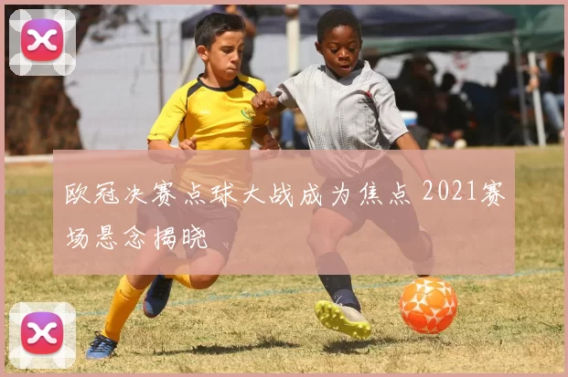 欧冠决赛点球大战成为焦点 2021赛场悬念揭晓