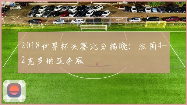 2018世界杯决赛比分揭晓：法国4-2克罗地亚夺冠