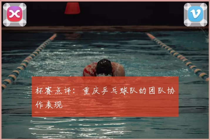 杯赛点评:重庆乒乓球队的团队协作表现
