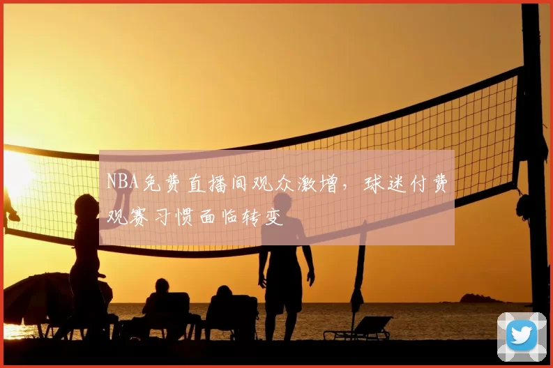 NBA免费直播间观众激增，球迷付费观赛习惯面临转变