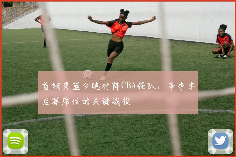 首钢男篮今晚对阵CBA强队，争夺季后赛席位的关键战役