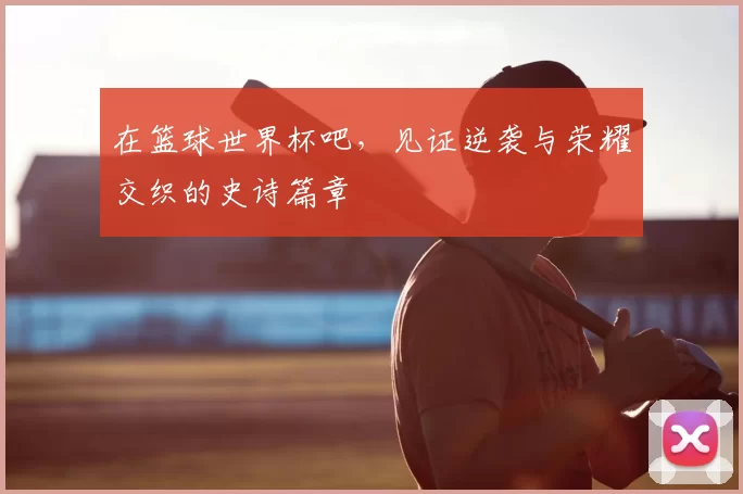 在篮球世界杯吧,见证逆袭与荣耀交织的史诗篇章