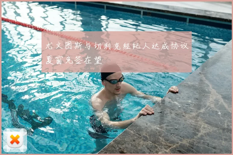 尤文图斯与切利克经纪人达成协议夏窗免签在望