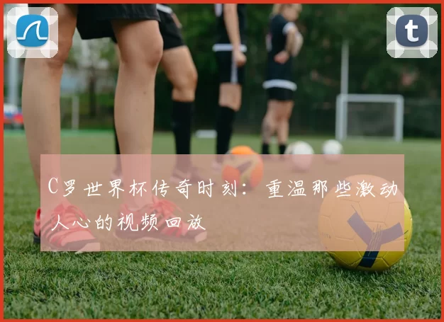 C罗世界杯传奇时刻:重温那些激动人心的视频回放