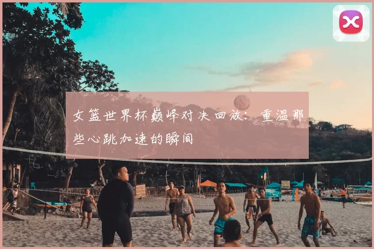 女篮世界杯巅峰对决回放:重温那些心跳加速的瞬间