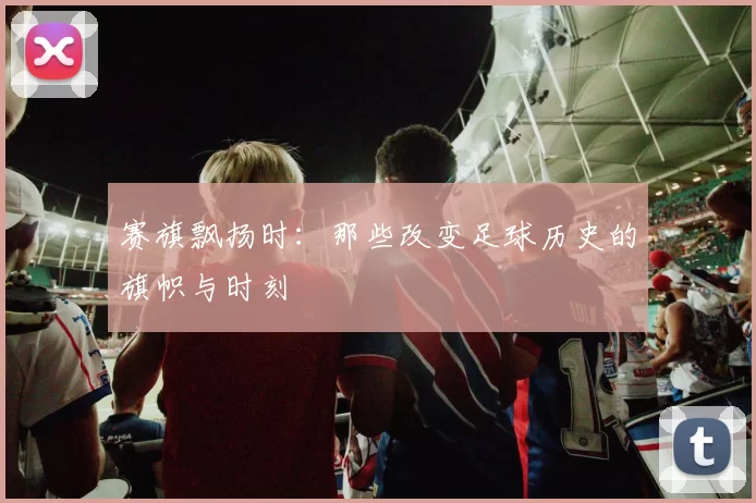 赛旗飘扬时:那些改变足球历史的旗帜与时刻