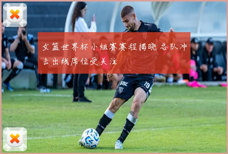 女篮世界杯小组赛赛程揭晓 各队冲击出线席位受关注