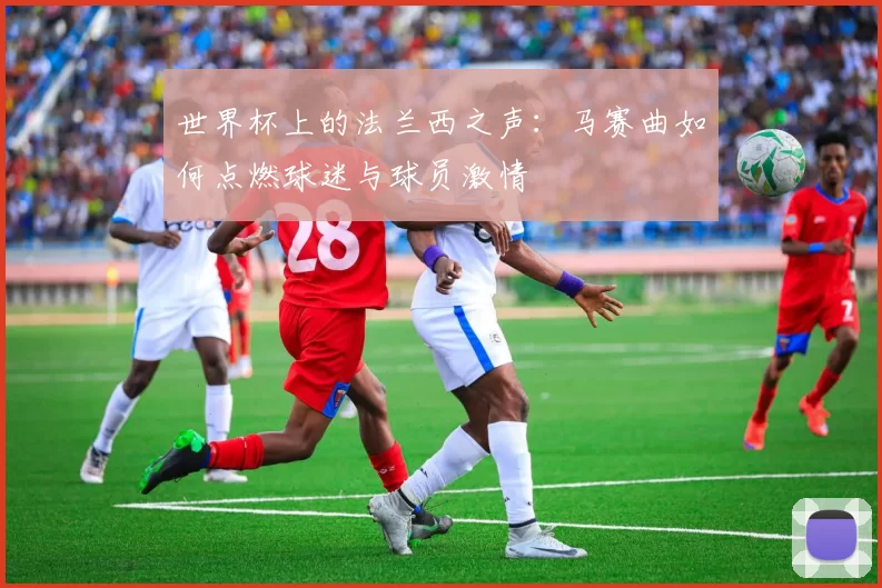 世界杯上的法兰西之声:马赛曲如何点燃球迷与球员激情