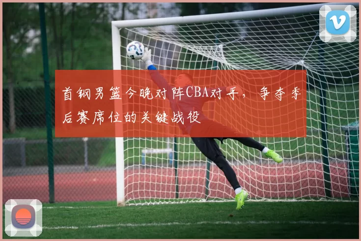 首钢男篮今晚对阵CBA对手,争夺季后赛席位的关键战役