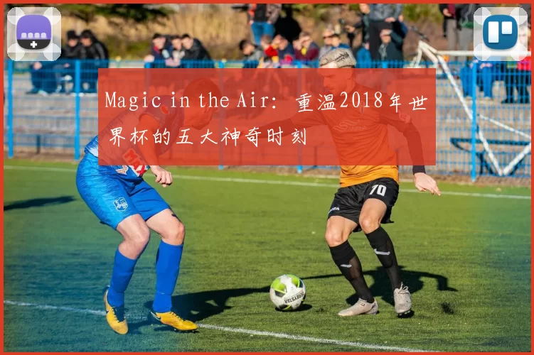 Magic in the Air：重温2018年世界杯的五大神奇时刻