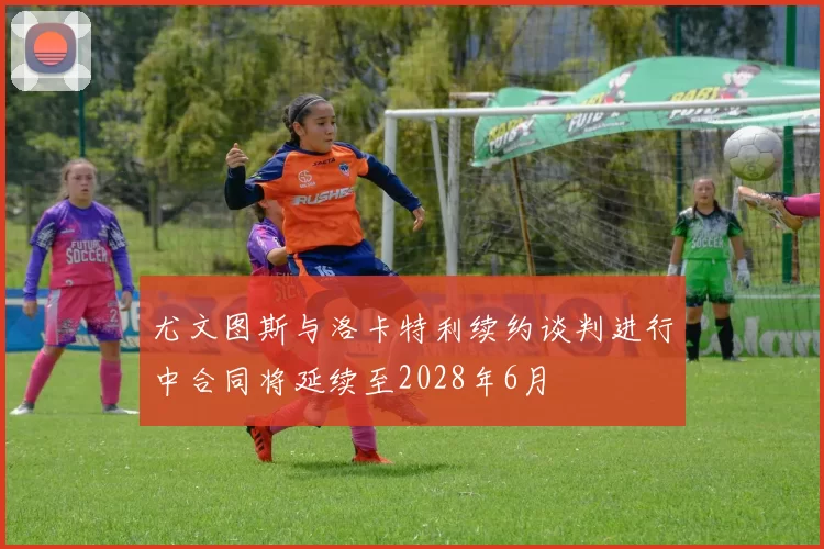 尤文图斯与洛卡特利续约谈判进行中合同将延续至2028年6月