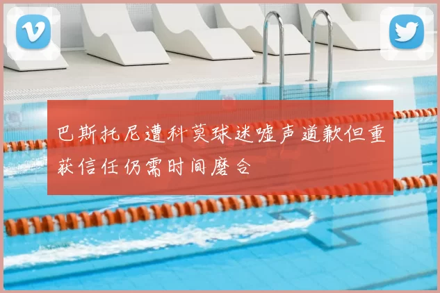 巴斯托尼遭科莫球迷嘘声道歉但重获信任仍需时间磨合
