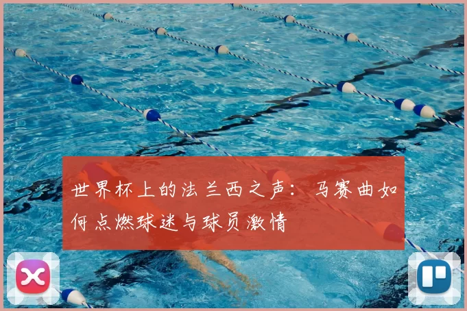 世界杯上的法兰西之声:马赛曲如何点燃球迷与球员激情