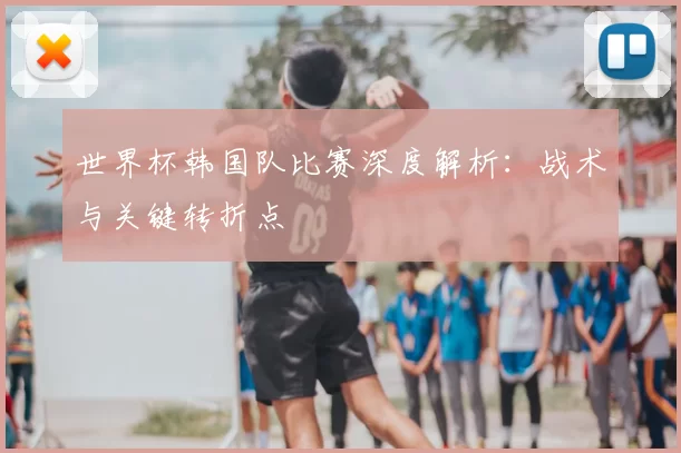 世界杯韩国队比赛深度解析:战术与关键转折点