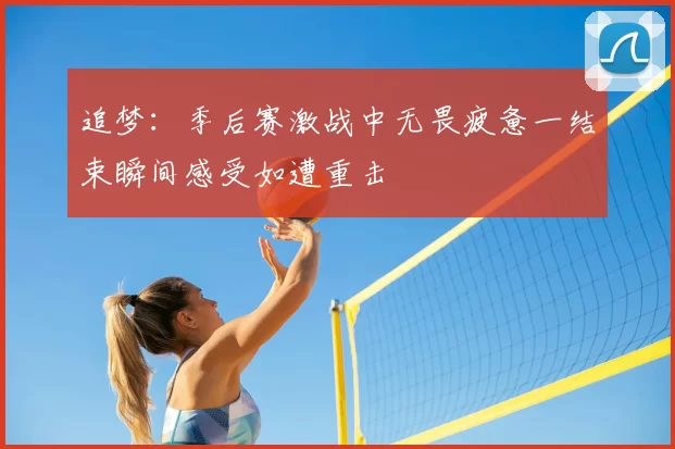 追梦:季后赛激战中无畏疲惫一结束瞬间感受如遭重击
