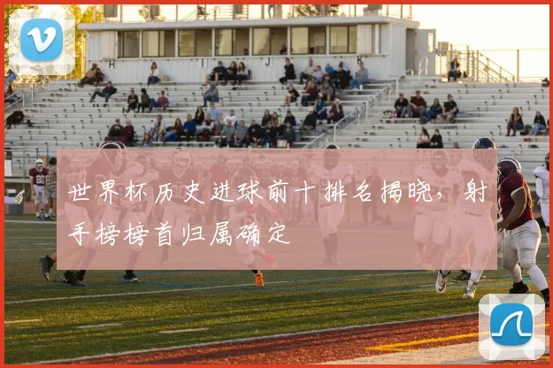 世界杯历史进球前十排名揭晓,射手榜榜首归属确定