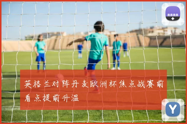 英格兰对阵丹麦欧洲杯焦点战赛前看点提前升温