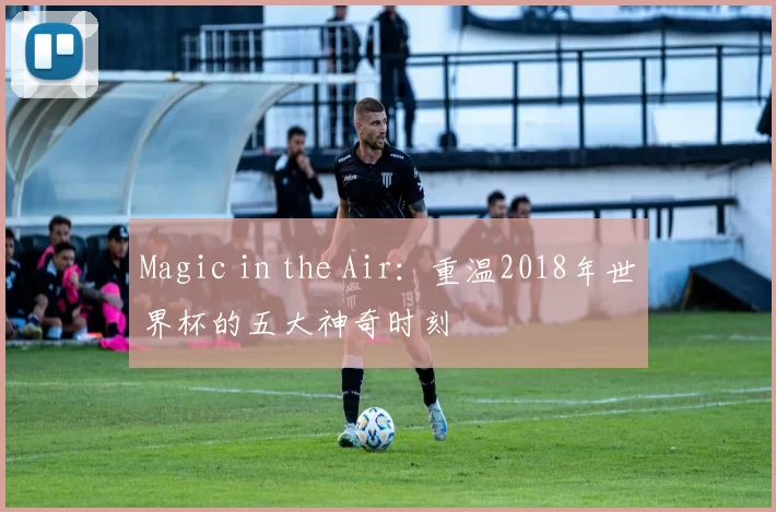 Magic in the Air：重温2018年世界杯的五大神奇时刻