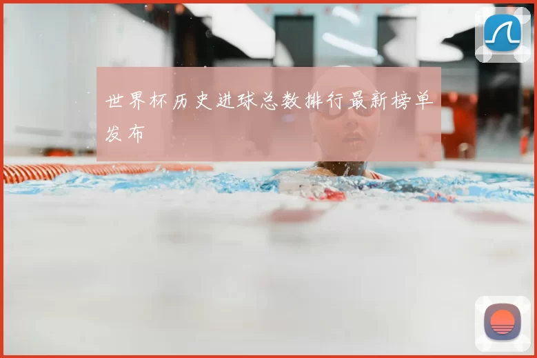 世界杯历史进球总数排行最新榜单发布
