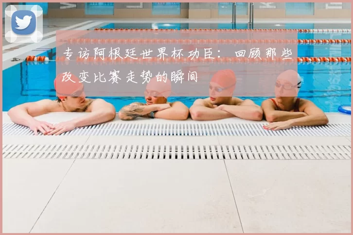专访阿根廷世界杯功臣：回顾那些改变比赛走势的瞬间