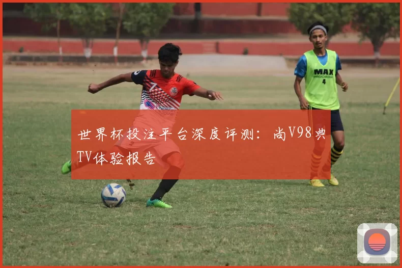 世界杯投注平台深度评测：尚V98典TV体验报告