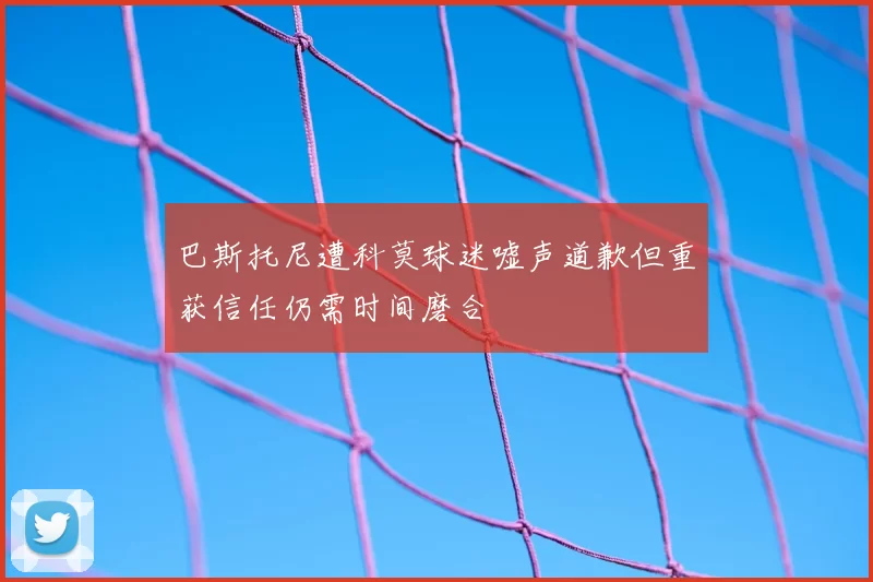 巴斯托尼遭科莫球迷嘘声道歉但重获信任仍需时间磨合