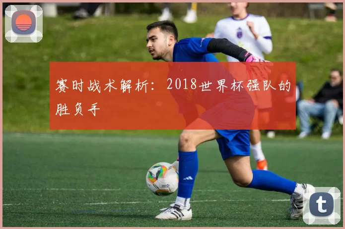 赛时战术解析:2018世界杯强队的胜负手