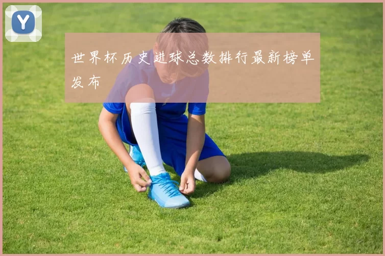 世界杯历史进球总数排行最新榜单发布